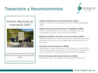 • Orden al Mérito de la Construcción (1981)
Orden al Mérito de la Construcción en el grado PRESEA DE
ORO.
• Orden Cámara de Comercio de Medellín (1987)
Orden de la Cámara de Comercio de Medellín por sus
invaluables servicios a favor de la comunidad.
•Medalla al Mérito Juan De La Cruz Posada (1993)
Medalla destinada a honrar a personas o entidades que han
ejecutado labores en pro del desarrollo de Antioquia y de
Colombia.
• Premio Lorenzo Codazzi (2000)
Modalidad al mejor trabajo que contribuya al conocimiento
dentro del territorio Colombiano, por el estudio: Proyecto de
Instrumentación y Microzonificación Sísmica de Medellín.
•Premio Nacional de Exportaciones (2002)
Modalidad Labor de Exportación Empresa de Servicios.
Premio Nacional de
Ingeniería 2007
Supervisión durante la construcción
del Túnel Fernando Gómez Martínez
(2007)
Cliente: Concesión Túnel Aburrá Oriente S.A.
Trayectoria y Reconocimientos
 