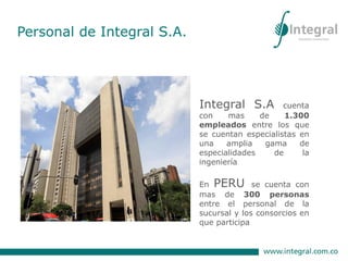Integral S.A cuenta
con mas de 1.300
empleados entre los que
se cuentan especialistas en
una amplia gama de
especialidades de la
ingeniería
En PERU se cuenta con
mas de 300 personas
entre el personal de la
sucursal y los consorcios en
que participa
Personal de Integral S.A.
 