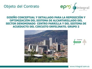 DISEÑO CONCEPTUAL Y DETALLADO PARA LA REPOSICIÓN Y
OPTIMIZACIÓN DEL SISTEMA DE ALCANTARILLADO DEL
SECTOR DENOMINADO CENTRO PARRILLA Y DEL SISTEMA DE
ACUEDUCTO DEL CIRCUITO ORFELINATO. GRUPO 2
Objeto del Contrato
 
