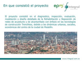 El proyecto consistió en el diagnostico, inspección, evaluación,
modelación y diseño detallado de la Rehabilitación y Reposición de
redes de acueducto y de alcantarillado con énfasis en las tecnologías
de construcción Trenchless, debido a las dinámicas urbanas, sociales,
económicas del centro de la ciudad de Medellín.
En que consistió el proyecto
 