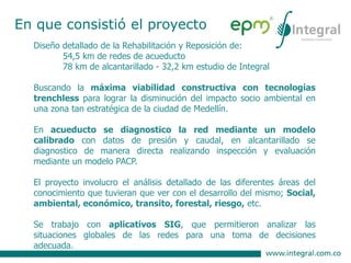 Diseño detallado de la Rehabilitación y Reposición de:
54,5 km de redes de acueducto
78 km de alcantarillado - 32,2 km estudio de Integral
Buscando la máxima viabilidad constructiva con tecnologías
trenchless para lograr la disminución del impacto socio ambiental en
una zona tan estratégica de la ciudad de Medellín.
En acueducto se diagnostico la red mediante un modelo
calibrado con datos de presión y caudal, en alcantarillado se
diagnostico de manera directa realizando inspección y evaluación
mediante un modelo PACP.
El proyecto involucro el análisis detallado de las diferentes áreas del
conocimiento que tuvieran que ver con el desarrollo del mismo; Social,
ambiental, económico, transito, forestal, riesgo, etc.
Se trabajo con aplicativos SIG, que permitieron analizar las
situaciones globales de las redes para una toma de decisiones
adecuada.
En que consistió el proyecto
 