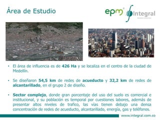 • El área de influencia es de 426 Ha y se localiza en el centro de la ciudad de
Medellín.
• Se diseñaron 54,5 km de redes de acueducto y 32,2 km de redes de
alcantarillado, en el grupo 2 de diseño.
• Sector complejo, donde gran porcentaje del uso del suelo es comercial e
institucional, y su población es temporal por cuestiones labores, además de
presentar altos niveles de trafico, las vías tienen debajo una densa
concentración de redes de acueducto, alcantarillado, energía, gas y teléfonos.
Área de Estudio
 
