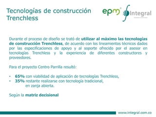Tecnologías de construcción
Trenchless
Durante el proceso de diseño se trató de utilizar al máximo las tecnologías
de construcción Trenchless, de acuerdo con los lineamientos técnicos dados
por las especificaciones de apoyo y al soporte ofrecido por el asesor en
tecnologías Trenchless y la experiencia de diferentes constructores y
proveedores.
Para el proyecto Centro Parrilla resultó:
• 65% con viabilidad de aplicación de tecnologías Trenchless,
• 35% restante realizarse con tecnología tradicional,
en zanja abierta.
Según la matriz decisional
 