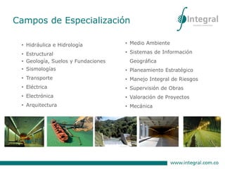 Campos de Especialización
• Hidráulica e Hidrología
• Estructural
• Geología, Suelos y Fundaciones
• Sismologías
• Transporte
• Eléctrica
• Electrónica
• Arquitectura
• Medio Ambiente
• Sistemas de Información
Geográfica
• Planeamiento Estratégico
• Manejo Integral de Riesgos
• Supervisión de Obras
• Valoración de Proyectos
• Mecánica
 