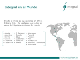 Desde el inicio de operaciones en 1955,
Integral S.A. ha realizado proyectos en
cerca de 20 países alrededor del mundo
• Angola
• Argentina
• Bolivia
• Canadá
• Colombia
• Costa Rica
• El Salvador
• Ecuador
• EEUU
• Guatemala
• Honduras
• México
• Nicaragua
• Panamá
• Pakistán
• Perú
• Puerto Rico
• República Dominicana
• Venezuela
Integral en el Mundo
 