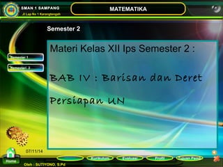 Kurikulum Evaluasi Profil Tujuan Pemb 
Oleh : SUTIYONO, S.Pd 
MATEMATIKA 
Materi 
Home 
SMAN 1 SAMPANG 
Jl Lap No 1 Karangtengah 
07/11/14 
Semester 2 
Materi Kelas XII Ips Semester 2 : 
BAB IV : Barisan dan Deret 
Persiapan UN 
SSeemmeesstteerr 11 
SSeemmeesstteerrii 22 
 