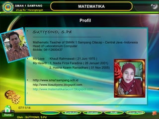 Kurikulum Evaluasi Profil Tujuan Pemb 
Oleh : SUTIYONO, S.Pd 
MATEMATIKA 
Materi 
Home 
SMAN 1 SAMPANG 
Jl Lap No 1 Karangtengah 
07/11/14 
Profil 
• SUTIYONO, S.Pd 
______________________________________________ 
Mathematic Teacher of SMAN 1 Sampang Cilacap - Central Java -Indonesia 
Head of Laboratorium Computer 
Mobile: 08112600437 
• My Love : Khauli Rahmawati ( 21 Juni 1975 ) 
My Hearth : 1. Nadia Firza Faradina ( 26 Januari 2001) 
2. Hasna Azarin Ramadhani ( 01 Nov 2005) 
• htttp://www.sma1sampang.sch.id 
http://www.tiosutiyono.blogspot.com 
http://www.matematikariacom.blogspot.com 
/ 
 