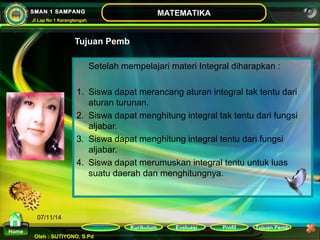 Kurikulum Evaluasi Profil Tujuan Pemb 
Oleh : SUTIYONO, S.Pd 
MATEMATIKA 
Materi 
Home 
SMAN 1 SAMPANG 
Jl Lap No 1 Karangtengah 
07/11/14 
Tujuan Pemb 
Setelah mempelajari materi Integral diharapkan : 
1. Siswa dapat merancang aturan integral tak tentu dari 
aturan turunan. 
2. Siswa dapat menghitung integral tak tentu dari fungsi 
aljabar. 
3. Siswa dapat menghitung integral tentu dari fungsi 
aljabar. 
4. Siswa dapat merumuskan integral tentu untuk luas 
suatu daerah dan menghitungnya. 
 