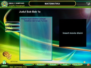 Kurikulum Evaluasi Profil Tujuan Pemb 
Oleh : SUTIYONO, S.Pd 
MATEMATIKA 
Materi 
Home 
SMAN 1 SAMPANG 
Jl Lap No 1 Karangtengah 
07/11/14 
Judul Sub Bab 1a 
IInntteeggrraall ddaappaatt ddiiaarrttiikkaann sseebbaaggaaii 
kkeebbaalliikkaann ddaarrii ffuunnggssii TTuurruunnaann 
Insert movie disini 
Materi 1 
Materi 2 
Materi 3 
 