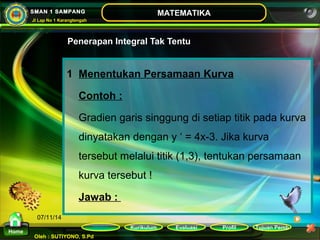Kurikulum Evaluasi Profil Tujuan Pemb 
Oleh : SUTIYONO, S.Pd 
MATEMATIKA 
Materi 
Home 
SMAN 1 SAMPANG 
Jl Lap No 1 Karangtengah 
07/11/14 
Penerapan Integral Tak Tentu 
1 Menentukan Persamaan Kurva 
Contoh : 
Gradien garis singgung di setiap titik pada kurva 
dinyatakan dengan y ‘ = 4x-3. Jika kurva 
tersebut melalui titik (1,3), tentukan persamaan 
kurva tersebut ! 
Jawab : 
 