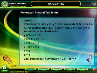 Kurikulum Evaluasi Profil Tujuan Pemb 
Oleh : SUTIYONO, S.Pd 
MATEMATIKA 
Materi 
Home 
SMAN 1 SAMPANG 
Jl Lap No 1 Karangtengah 
07/11/14 
Penerapan Integral Tak Tentu 
Jawab : 
Persamaan kurva y = ∫ y ‘ dx = ∫ (4x-3) dx = 2x2 – 3x + c 
Kurva melalui titik (1,3) berarti nilai x = 1 dan y = 3, 
kemudian substitusikan ke 
y = 2x2 – 3x + c 
3 = 2.12 – 3.1 + c 
3 = 2 – 3 + c 
3 – 2 + 3 = c 
4 = c 
c = 4 
Jadi persamaan kurvanya y = 2x2 – 3x + 4 
 