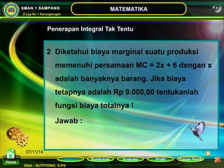 Kurikulum Evaluasi Profil Tujuan Pemb 
Oleh : SUTIYONO, S.Pd 
MATEMATIKA 
Materi 
Home 
SMAN 1 SAMPANG 
Jl Lap No 1 Karangtengah 
07/11/14 
Penerapan Integral Tak Tentu 
2 Diketahui biaya marginal suatu produksi 
memenuhi persamaan MC = 2x + 6 dengan x 
adalah banyaknya barang. Jika biaya 
tetapnya adalah Rp 9.000,00 tentukanlah 
fungsi biaya totalnya ! 
Jawab : 
 