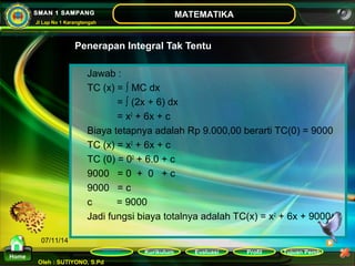 Kurikulum Evaluasi Profil Tujuan Pemb 
Oleh : SUTIYONO, S.Pd 
MATEMATIKA 
Materi 
Home 
SMAN 1 SAMPANG 
Jl Lap No 1 Karangtengah 
07/11/14 
Penerapan Integral Tak Tentu 
Jawab : 
TC (x) = ∫ MC dx 
= ∫ (2x + 6) dx 
= x2 + 6x + c 
Biaya tetapnya adalah Rp 9.000,00 berarti TC(0) = 9000 
TC (x) = x2 + 6x + c 
TC (0) = 02 + 6.0 + c 
9000 = 0 + 0 + c 
9000 = c 
c = 9000 
Jadi fungsi biaya totalnya adalah TC(x) = x2 + 6x + 9000 
 