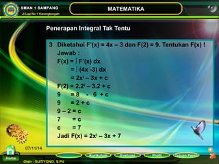 Penerapan Integral Tak Tentu 
Kurikulum Evaluasi Profil Tujuan Pemb 
Oleh : SUTIYONO, S.Pd 
MATEMATIKA 
Materi 
Home 
SMAN 1 SAMPANG 
Jl Lap No 1 Karangtengah 
07/11/14 
3 Diketahui F’(x) = 4x – 3 dan F(2) = 9. Tentukan F(x) ! 
Jawab : 
F(x) = ∫ F’(x) dx 
= ∫ (4x -3) dx 
= 2x2 – 3x + c 
F(2) = 2.22 – 3.2 + c 
9 = 8 - 6 + c 
9 = 2 + c 
9 – 2 = c 
7 = c 
c = 7 
Jadi F(x) = 2x2 – 3x + 7 
 