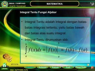 b 
ò = = - 
Kurikulum Evaluasi Profil Tujuan Pemb 
Oleh : SUTIYONO, S.Pd 
MATEMATIKA 
Materi 
Home 
SMAN 1 SAMPANG 
Jl Lap No 1 Karangtengah 
07/11/14 
Integral Tentu Fungsi Aljabar 
• Integral Tentu adalah integral dengan batas-batas 
integrasi tertentu, yaitu batas bawah 
dan batas atas suatu integral. 
• Integral Tentu dirumuskan sbb: 
f (x)dx [ f (x)] f (b) f (a) 
a 
b 
a 
 