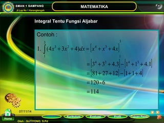 ò x + x + dx = x + x + x 
1. (4 3 4) 4 
4 3 4 3 
= + + - + + 
3 3 4.3 1 1 4.1 
= + + - + + 
81 27 12 1 1 4 
120 - 6 
= 
Kurikulum Evaluasi Profil Tujuan Pemb 
Oleh : SUTIYONO, S.Pd 
MATEMATIKA 
Materi 
Home 
SMAN 1 SAMPANG 
Jl Lap No 1 Karangtengah 
07/11/14 
Integral Tentu Fungsi Aljabar 
Contoh : 
[ ] 
[ ] [ ] 
[ ] [ ] 
114 
3 
1 
3 
1 
3 2 4 3 
= 
 