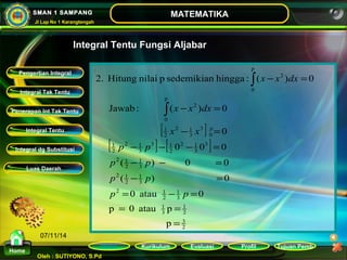 2. Hitung nilai p sedemikian hingga : ( ) 0 
x x dx 
- = 
Jawab : ( ) 0 
2 1 
x x 
2 1 
0 
p p 
- - - = 
p p 
- - = 
( ) 0 0 
p p 
- = 
( ) 0 
= - = 
0 atau 0 
1 
2 
2 1 
1 
1 
2 1 
2 1 
p 
0 
1 
3 1 
2 1 
= = 
p 0 atau 1 
p 
1 
Kurikulum Evaluasi Profil Tujuan Pemb 
Integral Tak Tentu 
Penerapan Int Tak Tentu 
Integral Tentu 
Oleh : SUTIYONO, S.Pd 
MATEMATIKA 
1 
Materi 
Home 
SMAN 1 SAMPANG 
Jl Lap No 1 Karangtengah 
07/11/14 
Integral Tentu Fungsi Aljabar 
. 
[ ] 
[ ] [ ] 
2 3 
3 
3 
2 
3 
2 
3 
2 
3 
3 
2 
3 
2 
0 
3 
3 
2 
2 
p 
0 
2 
p 
0 0 0 
= 
- = 
- = 
ò 
ò 
p p 
x x dx 
p 
Pengertian Integral 
Integral dg Substitusi 
Luas Daerah 
 