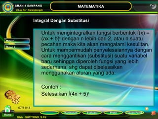 Kurikulum Evaluasi Profil Tujuan Pemb 
Oleh : SUTIYONO, S.Pd 
MATEMATIKA 
Materi 
Home 
SMAN 1 SAMPANG 
Jl Lap No 1 Karangtengah 
07/11/14 
Integral Dengan Substitusi 
Untuk mengintegralkan fungsi berbentuk f(x) = 
(ax + b)n dengan n lebih dari 2, atau n suatu 
pecahan maka kita akan mengalami kesulitan. 
Untuk mempermudah penyelesaiannya dengan 
cara menggantikan (substitusi) suatu variabel 
baru sehingga diperoleh fungsi yang lebih 
sederhana, shg dapat diselesaikan 
menggunakan aturan yang ada. 
Contoh : 
Selesaikan ∫(4x + 5)6 
Materi 1 
Materi 2 
 
