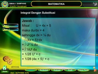 Kurikulum Evaluasi Profil Tujuan Pemb 
Oleh : SUTIYONO, S.Pd 
MATEMATIKA 
Materi 
Home 
SMAN 1 SAMPANG 
Jl Lap No 1 Karangtengah 
07/11/14 
Jawab : 
Misal : U = 4x + 5 
maka du/dx = 4 
sehingga dx = ¼ du 
∫ (4x + 5)6 dx 
= ∫ U6 ¼ du 
= ∫ ¼U6 du 
= 1/28 U7 + c 
= 1/28 (4x + 5)7 + c 
Materi 1 
Materi 2 
Integral Dengan Substitusi 
 