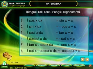 Kurikulum Evaluasi Profil Tujuan Pemb 
Oleh : SUTIYONO, S.Pd 
MATEMATIKA 
Materi 
Home 
SMAN 1 SAMPANG 
Jl Lap No 1 Karangtengah 
07/11/14 
Integral Tak Tentu Fungsi Trigonometri 
1. ò cos x dx = sin x + c 
2. ò sin x dx = - cos x + c 
3. ò sec2 x dx = tan x + c 
4. ò cosec2 x dx = - cot x + c 
5. ò tan x . sec x dx = sec x + c 
6. ò cot x . cosex x dx = -cosec x + c 
 