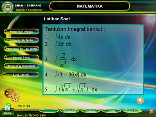 2 
x 
3 
á3 x2 + 4 x3 ñ 
Kurikulum Evaluasi Profil Tujuan Pemb 
Integral Tak Tentu 
Penerapan Int Tak Tentu 
Integral Tentu 
Oleh : SUTIYONO, S.Pd 
MATEMATIKA 
Materi 
Home 
SMAN 1 SAMPANG 
Jl Lap No 1 Karangtengah 
07/11/14 
Latihan Soal 
Tentukan Integral berikut : 
1. ò 4x dx 
2. ò 2x2 dx 
3. ò dx 
4. ò (1 – 36x2) dx 
5. ò dx 
Pengertian Integral 
Integral dg Substitusi 
Luas Daerah 
