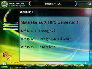 Kurikulum Evaluasi Profil Tujuan Pemb 
Oleh : SUTIYONO, S.Pd 
MATEMATIKA 
Materi 
Home 
SMAN 1 SAMPANG 
Jl Lap No 1 Karangtengah 
07/11/14 
Semester 1 
Materi kelas XII IPS Semester 1 : 
BAB 1 : Integral 
BAB 2 : Program Linear 
BAB 3 : Matriks 
SSeemmeesstteerr 11 
SSeemmeesstteerrii 22 
 