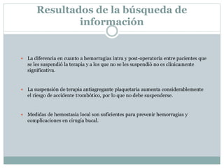 Resultados de la búsqueda de
información
 La diferencia en cuanto a hemorragias intra y post-operatoria entre pacientes que
se les suspendió la terapia y a los que no se les suspendió no es clínicamente
significativa.
 La suspensión de terapia antiagregante plaquetaria aumenta considerablemente
el riesgo de accidente trombótico, por lo que no debe suspenderse.
 Medidas de hemostasia local son suficientes para prevenir hemorragias y
complicaciones en cirugía bucal.
 