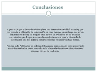 Conclusiones
A pensar de que el buscador de Google es una herramienta de fácil manejo y que
nos permite la obtención de información en poco tiempo, sin embargo nos arroja
información inútil y no asegura altos niveles de evidencia en los artículos
encontrados, por lo que no es una herramienta optima para la búsqueda de
información que nos permita tomar decisiones en nuestro actuar clínico.
Por otro lado PubMed es un sistema de búsqueda mas complejo pero nos permite
acotar los resultados y esta centrado en la búsqueda de artículos científicos con
mayores niveles de evidencia.
 