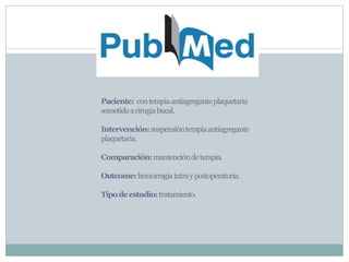 Paciente: conterapiaantiagreganteplaquetaria
sometidoacirugíabucal.
Intervención:suspensiónterapiaantiagregante
plaquetaria.
Comparación:mantencióndeterapia.
Outcome:hemorragiaintraypostoperatoria.
Tipodeestudio:tratamiento.
 
