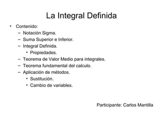 La Integral Definida
•   Contenido:
     – Notación Sigma.
     – Suma Superior e Inferior.
     – Integral Definida.
         • Propiedades.
     – Teorema de Valor Medio para integrales.
     – Teorema fundamental del calculo.
     – Aplicación de métodos.
         • Sustitución.
         • Cambio de variables.



                                         Participante: Carlos Mantilla
 