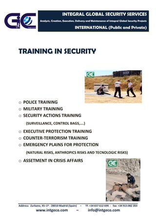 Address: Zurbano, 45–1º - 28010 Madrid (Spain) – Tf: +34 657 612 694 - fax: +34 915 082 203
www.intgeco.com – info@intgeco.com
INTEGRAL GLOBAL SECURITY SERVICES
Analysis, Creation, Execution, Delivery and Maintenance of Integral Global Security Projects
INTERNATIONAL (Public and Private)
TRAINING IN SECURITY
o POLICE TRAINING
o MILITARY TRAINING
o SECURITY ACTIONS TRAINING
(SURVEILLANCE, CONTROL BAGS,….)
o EXECUTIVE PROTECTION TRAINING
o COUNTER-TERRORISM TRAINING
o EMERGENCY PLAINS FOR PROTECTION
(NATURAL RISKS, ANTHROPICS RISKS AND TECNOLOGIC RISKS)
o ASSETMENT IN CRISIS AFFAIRS
 