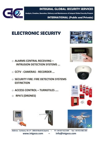 Address: Zurbano, 45–1º - 28010 Madrid (Spain) – Tf: +34 657 612 694 - fax: +34 915 082 203
www.intgeco.com – info@intgeco.com
INTEGRAL GLOBAL SECURITY SERVICES
Analysis, Creation, Execution, Delivery and Maintenance of Integral Global Security Projects
INTERNATIONAL (Public and Private)
ELECTRONIC SECURITY
o ALARMS CENTRAL RECEIVING –
INTRUSION DETECTION SYSTEMS ...
o CCTV - CAMERAS - RECORDER ...
o SECURITY FIRE: FIRE DETECTION SYSTEMS
EXTINCTION
o ACCESS CONTROL – TURNSTILES ....
o RPA'S (DRONES)
 