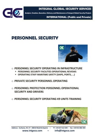 Address: Zurbano, 45–1º - 28010 Madrid (Spain) – Tf: +34 657 612 694 - fax: +34 915 082 203
www.intgeco.com – info@intgeco.com
INTEGRAL GLOBAL SECURITY SERVICES
Analysis, Creation, Execution, Delivery and Maintenance of Integral Global Security Projects
INTERNATIONAL (Public and Private)
PERSONNEL SECURITY
o PERSONNEL SECURITY OPERATING IN INFRASTRUCTURE
 PERSONNEL SECURITY FACILITIES OPERATIONAL REVIEWS
 OPERATING STAFF MARITIME SAFETY (SHIPS, PORTS, ...)
o PRIVATE SECURITY PERSONNEL OPERATING
o PERSONNEL PROTECTION PERSONNEL OPERATIONAL
SECURITY AND DRIVERS
o PERSONNEL SECURITY OPERATING K9 UNITS TRAINING
 