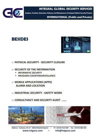 Address: Zurbano, 45–1º - 28010 Madrid (Spain) – Tf: +34 657 612 694 - fax: +34 915 082 203
www.intgeco.com – info@intgeco.com
INTEGRAL GLOBAL SECURITY SERVICES
Analysis, Creation, Execution, Delivery and Maintenance of Integral Global Security Projects
INTERNATIONAL (Public and Private)
BESIDES
o PHYSICAL SECURITY - SECURITY CLOSURE
o SECURITY OF THE INFORMATION
 INFORMATIC SECURITY
 MEASURES COUNTERSURVEILLANCE
o MOBILE APPLICATIONS (APPS)
ALARM AND LOCATION
o INDUSTRIAL SECURITY - SAFETY WORK
o CONSULTANCY AND SECURITY AUDIT ......
 