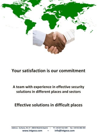 Address: Zurbano, 45–1º - 28010 Madrid (Spain) – Tf: +34 657 612 694 - fax: +34 915 082 203
www.intgeco.com – info@intgeco.com
INTEGRAL GLOBAL SECURITY SERVICES
Analysis, Creation, Execution, Delivery and Maintenance of Integral Global Security Projects
INTERNATIONAL (Public and Private)
Your satisfaction is our commitment
A team with experience in effective security
solutions in different places and sectors
Effective solutions in difficult places
 