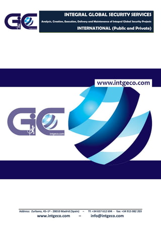 Address: Zurbano, 45–1º - 28010 Madrid (Spain) – Tf: +34 657 612 694 - fax: +34 915 082 203
www.intgeco.com – info@intgeco.com
INTEGRAL GLOBAL SECURITY SERVICES
Analysis, Creation, Execution, Delivery and Maintenance of Integral Global Security Projects
INTERNATIONAL (Public and Private)
 