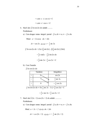 10
= x.sin x – (- cos x) + C
= x.sin x + cos x + C
6. Hasil dari ∫ 3𝑥 cos2𝑥 𝑑𝑥 adalah ..........
Pembahasan:
a) Cara dengan rumus integral parsial : ∫ 𝑢. 𝑑𝑣 = 𝑢. 𝑣 − ∫ 𝑣. 𝑑𝑢
Misal: u = 3x du = 3dx
dv = cos 2x v =
1
2
sin 2x
∫ 3𝑥 cos2𝑥 𝑑𝑥 = (3x) (
1
2
sin 2𝑥) –∫(
1
2
sin 2𝑥) (3𝑑𝑥)
=
3
2
𝑥 sin2x –
3
2
∫ sin 2𝑥 𝑑𝑥
=
3
2
𝑥sin 2x +
3
4
cos 2x + C
b) Cara Tanzalin
∫ 3𝑥 cos2𝑥 𝑑𝑥
Turunkan Integralkan
+ 3x cos 2x
- 3 1
2
sin 2x
+ 0 −
1
4
cos 2x
∫ 3𝑥 cos2𝑥 𝑑𝑥 = 3𝑥.
1
2
sin 2x – 3. (−
1
4
cos 2x) + C
=
3
2
𝑥 sin 2x +
3
4
cos 2x + C
7. Hasil dari ∫ (3x + 2) cos (3x + 2) dx adalah .............
Pembahasan:
a) Cara dengan rumus integral parsial : ∫ 𝑢. 𝑑𝑣 = 𝑢. 𝑣 − ∫ 𝑣. 𝑑𝑢
Misal: u = 3x + 2 du = 3dx
dv = cos (3x + 2) v =
1
3
sin (3x + 2)
 