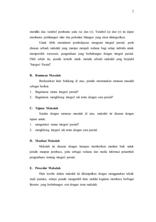2
memiliki dua variabel pembantu yaitu (u) dan (v). Variabel (u) dan (v) ini dapat
membantu perhitungan nilai dua perkalian bilangan yang akan diintegralkan.
Untuk lebih memahami pembelajaran mengenai integral parsial, perlu
disusun sebuah makalah yang mampu menjadi wahana bagi setiap individu untuk
memperoleh wawasan, pengetahuan yang berhubungan dengan integral parsial.
Oleh sebab itu, penulis tertarik untuk menulis sebuah makalah yang berjudul
“Integral Parsial”.
B. Rumusan Masalah
Berdasarkan latar belakang di atas, penulis merumuskan rumusan masalah
sebagai berikut.
1. Bagaimana rumus integral parsial?
2. Bagaimana menghitung integral tak tentu dengan cara parsial?
C. Tujuan Makalah
Sejalan dengan rumusan masalah di atas, makalah ini disusun dengan
tujuan untuk:
1. mengetahui rumus integral parsial?
2. menghitung integral tak tentu dengan cara parsial.
D. Manfaat Makalah
Makalah ini disusun dengan harapan memberikan manfaat baik untuk
penulis maupun pembaca, yaitu sebagai wahana dan media informasi penambah
pengetahuan tentang integral parsial.
E. Prosedur Makalah
Data teoritis dalam makalah ini dikumpulkan dengan menggunakan teknik
studi pustaka, artinya penulis mengambil data melalui kegiatan membaca berbagai
literatur yang berhubungan erat dengan tema makalah.
 