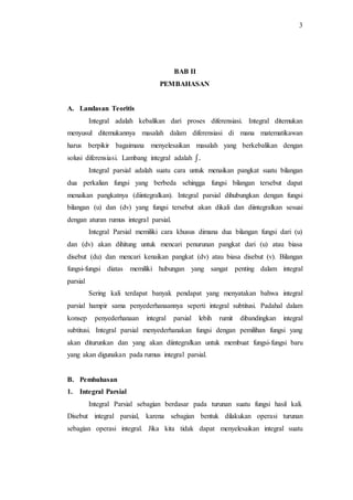 3
BAB II
PEMBAHASAN
A. Landasan Teoritis
Integral adalah kebalikan dari proses diferensiasi. Integral ditemukan
menyusul ditemukannya masalah dalam diferensiasi di mana matematikawan
harus berpikir bagaimana menyelesaikan masalah yang berkebalikan dengan
solusi diferensiasi. Lambang integral adalah ∫.
Integral parsial adalah suatu cara untuk menaikan pangkat suatu bilangan
dua perkalian fungsi yang berbeda sehingga fungsi bilangan tersebut dapat
menaikan pangkatnya (diintegralkan). Integral parsial dihubungkan dengan fungsi
bilangan (u) dan (dv) yang fungsi tersebut akan dikali dan diintegralkan sesuai
dengan aturan rumus integral parsial.
Integral Parsial memiliki cara khusus dimana dua bilangan fungsi dari (u)
dan (dv) akan dihitung untuk mencari penurunan pangkat dari (u) atau biasa
disebut (du) dan mencari kenaikan pangkat (dv) atau biasa disebut (v). Bilangan
fungsi-fungsi diatas memiliki hubungan yang sangat penting dalam integral
parsial
Sering kali terdapat banyak pendapat yang menyatakan bahwa integral
parsial hampir sama penyederhanaannya seperti integral subtitusi. Padahal dalam
konsep penyederhanaan integral parsial lebih rumit dibandingkan integral
subtitusi. Integral parsial menyederhanakan fungsi dengan pemilihan fungsi yang
akan diturunkan dan yang akan diintegralkan untuk membuat fungsi-fungsi baru
yang akan digunakan pada rumus integral parsial.
B. Pembahasan
1. Integral Parsial
Integral Parsial sebagian berdasar pada turunan suatu fungsi hasil kali.
Disebut integral parsial, karena sebagian bentuk dilakukan operasi turunan
sebagian operasi integral. Jika kita tidak dapat menyelesaikan integral suatu
 