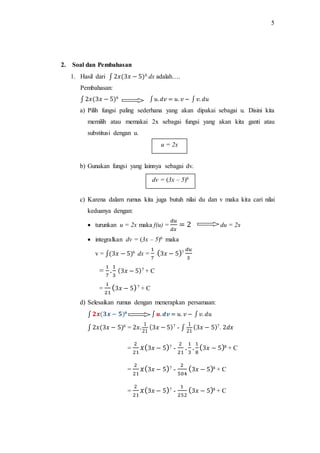 5
2. Soal dan Pembahasan
1. Hasil dari ∫ 2𝑥(3𝑥 − 5)6 dx adalah….
Pembahasan:
∫ 2𝑥(3𝑥 − 5)6 ∫𝑢.𝑑𝑣 = 𝑢. 𝑣 − ∫𝑣. 𝑑𝑢
a) Pilih fungsi paling sederhana yang akan dipakai sebagai u. Disini kita
memilih atau memakai 2x sebagai fungsi yang akan kita ganti atau
substitusi dengan u.
b) Gunakan fungsi yang lainnya sebagai dv.
c) Karena dalam rumus kita juga butuh nilai du dan v maka kita cari nilai
keduanya dengan:
 turunkan u = 2x maka f(u) =
𝑑𝑢
𝑑𝑥
= 2 du = 2x
 integralkan dv = (3x – 5)6 maka
v = ∫(3𝑥 − 5)6 dx =
1
7
(3𝑥 − 5)7
𝑑𝑢
3
=
1
7
.
1
3
(3𝑥 − 5)7 + C
=
1
21
(3𝑥 − 5)7 + C
d) Selesaikan rumus dengan menerapkan persamaan:
∫ 𝟐𝒙(𝟑𝒙 − 𝟓)6 ∫𝒖.𝒅𝒗 = 𝑢. 𝑣 − ∫𝑣. 𝑑𝑢
∫ 2𝑥(3𝑥 − 5)6 = 2𝑥.
1
21
(3𝑥 − 5)7 - ∫
1
21
(3𝑥 − 5)7. 2𝑑𝑥
=
2
21
𝑥(3𝑥 − 5)7 -
2
21
.
1
3
.
1
8
(3𝑥 − 5)8 + C
=
2
21
𝑥(3𝑥 − 5)7 -
2
504
(3𝑥 − 5)8 + C
=
2
21
𝑥(3𝑥 − 5)7 -
1
252
(3𝑥 − 5)8 + C
u = 2x
dv = (3x – 5)6
 