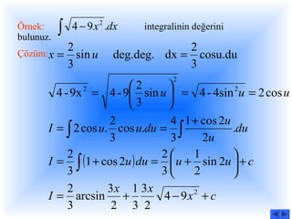 Örnek:
bulunuz.
           ∫   4 − 9 x 2 .dx   integralinin değerini

            2                          2
Çözüm: x   = sin u        deg.deg. dx = cosu.du
            3                          3
                                      2
                        2       
         4 - 9x = 4 - 9 sin u  = 4 - 4sin 2u = 2 cos u
                  2

                        3       
                     2            4 1 + cos 2u
       I = ∫ 2 cos u. cos u.du = ∫             .du
                     3            3     2u
            2                  2     1        
       I = ∫ (1 + cos 2u ) du =  u + sin 2u  + c
            3                  3     2        
            2        3x 1 3x
       I = arcsin +             4 − 9x + c
                                      2

            3         2 3 2
 