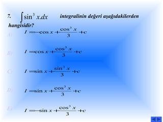 ∫ sin x.dx
7.        3       integralinin değeri aşağıdakilerden
hangisidir?
                 cos 3 x
      I =−cos x +        +c
A)                 3

                cos 3 x
B)    I =cos x +        +c
                  3

                sin 3 x
C)    I =sin x +        +c
                  3

                cos 3 x
D)    I =sin x +        +c
                  3


E)               cos 3 x
      I =−sin x +        +c
                   3
 