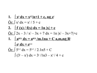 1. ∫ xn dx = xn+1/n+1 + c, n∈z+
Ör: ∫ x4 dx = x5 / 5 + c
2. ∫ f’ (x) / f(x) dx = 1n |x| + c
Ör: ∫ 2x – 3 / x2 – 3x + 7 dx = 1n |x2 – 3x+7|+c
1. ∫ amx+n dx = amx+n /m.1na + C a,m,n∈R+
    ∫ ex dx = ex + c
Ör: ∫ 52x+3 dx = 52x+3 / 2.1n5 + C
    ∫ (3x – x3) dx = 3x /1n3 – x4 / 4 + c
 