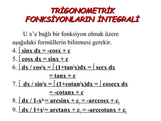 TRİGONOMETRİK
     FONKSİYONLARIN İNTEGRALİ
      U x’e bağlı bir fonksiyon olmak üzere
aşağıdaki formüllerin bilinmesi gerekir.
4. ∫ sinx dx = -cosx + c
5. ∫ cosx dx = sinx + c
6. ∫ dx / cos2x = ∫ (1+tan2x)dx = ∫ secx dx
                 = tanx + c
7. ∫ dx / sin2x = ∫ (1+cotan2x)dx = ∫ cosecx dx
                 = -cotanx + c
8. ∫ dx / 1-x2n = arcsinx + c1 = -arccosx + c2
9. ∫ dx / 1+x2 = arctanx + c1 = -arccotanx + c2
 