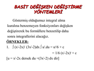 BASİT DEĞİŞKEN DEĞİŞTİRME
            YÖNTEMLERİ
    Göstermiş olduğumuz integral alma
 kuralına benzemeyen fonksiyonları değişken
 değiştirerek bu formüllere benzetilip daha
 sonra integrallerini alacağız.
ÖRNEKLER:
1. ∫ (x3-2x)5 (3x2-2)dx ∫ u5.du = u6/6 + c
                                = 1/6 (x3-2x)6 + c
[u = x3-2x dersek du =(3x2-2) dx dir]
 