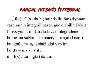 PARÇAL (KISMİ) İNTEGRAL

    ∫ f(x) . G(x) dx biçiminde iki fonksiyonun
çarpımının integrali bazen güç olabilir. Böyle
fonksiyonların daha kolayca integrallene-
bilmesini sağlamak amacıyla parçal (kısmi)
integralleme aşağıdaki gibi yapılır.
∫ u dv = u.v - ∫ v du
u = f(x) , du = g(x) dx dir.
 