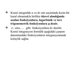  Kısmi integralde u ve dv nin seçiminde kesin bir
  kural olmamakla birlikte türevi alındığında
  azalan fonksiyonlara, logaritmik ve ters
  trigonometrik fonksiyonlara u denir.
 ex , sinx, ... gibi fonksiyonlara dv denilir.
  Kısmi integrasyon formülü aşağıdaki çarpım
  durumundaki fonksiyonların integrasyonunda
  kolaylık sağlar.
 