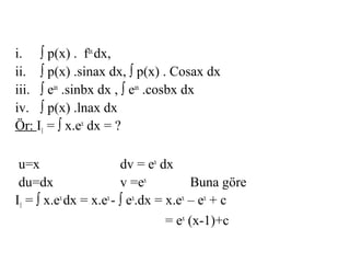 i. ∫ p(x) . fax dx,
ii. ∫ p(x) .sinax dx, ∫ p(x) . Cosax dx
iii. ∫ eax .sinbx dx , ∫ eax .cosbx dx
iv. ∫ p(x) .lnax dx
Ör: I1 = ∫ x.ex dx = ?

 u=x                    dv = ex dx
 du=dx                  v =ex          Buna göre
I1 = ∫ x.ex dx = x.ex - ∫ ex.dx = x.ex – ex + c
                                  = ex (x-1)+c
 