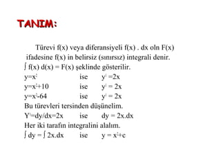 TANIM:

      Türevi f(x) veya diferansiyeli f(x) . dx oln F(x)
  ifadesine f(x) in belirsiz (sınırsız) integrali denir.
 ∫ f(x) d(x) = F(x) şeklinde gösterilir.
 y=x2                ise      y1 =2x
 y=x2+10             ise      y1 = 2x
 y=x2-64             ise      y1 = 2x
 Bu türevleri tersinden düşünelim.
 Y1=dy/dx=2x         ise      dy = 2x.dx
 Her iki tarafın integralini alalım.
 ∫ dy = ∫ 2x.dx      ise      y = x2+c
 