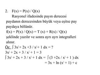 2. F(x) = P(x) / Q(x)
     Rasyonel ifadesinde payın derecesi
 paydanın derecesinden büyük veya eşitse pay
 paydaya bölünür.
 f(x) = P(x) / Q(x) = T (x) + R(x) / Q(x)
 şeklinde yazılır ve sonra ayrı ayrı integralleri
 alınır.
Ör: ∫ 3x2 + 2x +3 / x2 + 1 dx = ?
3x2 + 2x + 3 / x2 + 1 = 3
∫ 3x2 + 2x + 3 / x2 + 1 dx = ∫ (3 +2x / x2 + 1 ) dx
                            = 3x + ln (x2 + 1) + c
 